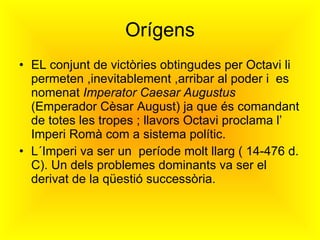 Orígens EL conjunt de victòries obtingudes per Octavi li permeten ,inevitablement ,arribar al poder i  es nomenat  Imperator Caesar Augustus  (Emperador Cèsar August) ja que és comandant de totes les tropes ; llavors Octavi proclama l’ Imperi Romà com a sistema polític. L´Imperi va ser un  període molt llarg ( 14-476 d. C). Un dels problemes dominants va ser el derivat de la qüestió successòria. 