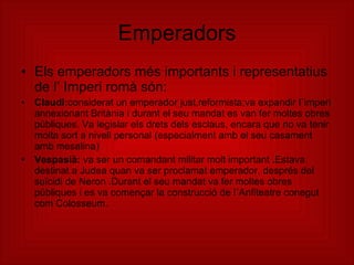 Emperadors Els emperadors més importants i representatius de l’ Imperi romà són: Claudi: considerat un emperador just,reformista;va expandir l´imperi annexionant Britània i durant el seu mandat es van fer moltes obres públiques. Va legislar els drets dels esclaus, encara que no va tenir molta sort a nivell personal (especialment amb el seu casament amb mesalina)  Vespasià:  va ser un comandant militar molt important .Estava destinat a Judea quan va ser proclamat emperador, després del suïcidi de Neron .Durant el seu mandat va fer moltes obres públiques i es va començar la construcció de l´Anfiteatre conegut com Colosseum. 