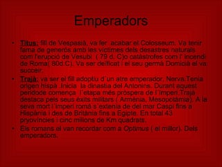 Emperadors Titus:  fill de Vespasià, va fer  acabar el Colosseum. Va tenir fama de generós amb les víctimes dels desastres naturals com l'erupció de Vesubi  ( 79 d. C)o catàstrofes com l‘ incendi de Roma( 80d.C). Va ser deïficat i el seu germà Domicià el va succeir. Trajà:  va ser el fill adoptiu d´un atre emperador, Nerva.Tenia origen hispà .Inicia  la dinastia del Antonins. Durant aquest peridode comença  l´etapa més pròspera de l´Imperi.Trajà destaca pels seus èxits militars ( Armènia, Mesopotàmia). A la seva mort l´imperi romà s´extenia de del mar Caspi fins a Hispània i des de Britània fins a Egipte. En total 43 pryovíncies i cinc milions de Km quadrats. Els romans el van recordar com a  Optimus  ( el millor). Dels emperadors. 