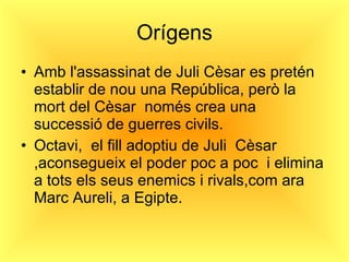 Orígens Amb l'assassinat de Juli Cèsar es pretén establir de nou una República, però la mort del Cèsar  només crea una successió de guerres civils. Octavi,  el fill adoptiu de Juli  Cèsar ,aconsegueix el poder poc a poc  i elimina a tots els seus enemics i rivals,com ara Marc Aureli, a Egipte. 