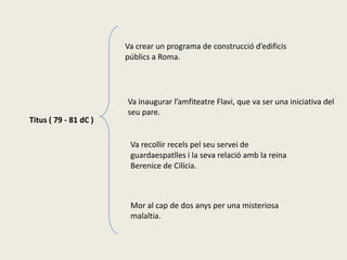 Va crear un programa de construcció d’edificis
                       públics a Roma.




                       Va inaugurar l’amfiteatre Flavi, que va ser una iniciativa del
                       seu pare.
Titus ( 79 - 81 dC )

                        Va recollir recels pel seu servei de
                        guardaespatlles i la seva relació amb la reina
                        Berenice de Cilícia.



                        Mor al cap de dos anys per una misteriosa
                        malaltia.
 