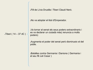 Fill de Lívia Drusilla i Tiberi Claudi Neró.
                        ●




                        No va adoptar el titol d'Emperador.
                        ●




                        Va tornar al senat els seus poders extraordinaris i
                        ●

                        es va declarar un ciutadà més( renuncia a molts
Tiberi ( 14 – 37 dC )
●
                        poders)

                        Augmenta el poder del senat però disminueix el del
                        ●

                        poble.


                        Batalles contra Germania i Daniona ( Germania i
                        ●

                        el seu fill Juli Cesar )
 