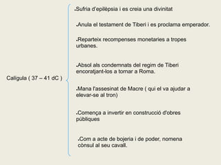 Sufria d’epilèpsia i es creia una divinitat
                          ●




                              Anula el testament de Tiberi i es proclama emperador.
                              ●




                              Reparteix recompenses monetaries a tropes
                              ●

                              urbanes.


                              Absol als condemnats del regim de Tiberi
                              ●

                              encoratjant-los a tornar a Roma.
Calígula ( 37 – 41 dC )
                              Mana l'assesinat de Macre ( qui el va ajudar a
                              ●

                              elevar-se al tron)


                              Comença a invertir en construcció d'obres
                              ●

                              públiques


                                  ●Com a acte de bojeria i de poder, nomena
                                  cònsul al seu cavall.
 