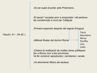 Va ser pujat al poder pels Pretonians.
                        ●




                        El senat l’ accepta aom a emperador i ell perdona
                        ●

                        els condemnats a mort per Calílgula


                        Primera expansió després del regnat d’August
                        ●


                                                                     Tràcia
Claudi ( 41 – 54 dC )                                                Mauritània
                                                                     Nòrica
                        ●Allibreà Rodes del domini Romà
                                                                     Pamfília
                                                                     Lícia
                                                                     Judes
                        ●Ordena la realització de moltes obres públiques

                        tan a Roma com a les provincies.
                        Va fer construir aqüeductes i carreteres i canals

                        Va alnomenar llibers als esclaus.
                        ●
 