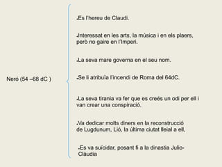 Es l’hereu de Claudi.
                    ●




                    Interessat en les arts, la música i en els plaers,
                    ●

                    però no gaire en l’Imperi.


                    La seva mare governa en el seu nom.
                    ●




Neró (54 –68 dC )   Se li atribuïa l’incendi de Roma del 64dC.
                    ●




                    ●La seva tirania va fer que es creés un odi per ell i
                    van crear una conspiració.


                    Va dedicar molts diners en la reconstrucció
                    ●

                    de Lugdunum, Lió, la última ciutat lleial a ell,


                        Es va suïcidar, posant fi a la dinastia Julio-
                        ●

                        Clàudia
 