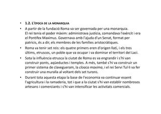 • 1.2. L'ÈPOCA DE LA MONARQUIA
• A partir de la fundació Roma va ser governada per una monarquia.
El rei tenia el poder màxim: administrava justícia, comandava l'exèrcit i era
el Pontifex Maximus. Governava amb l'ajuda d'un Senat, format per
patricis, és a dir, els membres de les famílies aristocràtiques.
• Roma va tenir set reis: els quatre primers eren d'origen llatí, i els tres
últims, etruscos, un poble que va ocupar i va dominar el territori del Laci.
• Sota la influència etrusca la ciutat de Roma es va engrandir i s'hi van• Sota la influència etrusca la ciutat de Roma es va engrandir i s'hi van
construir ponts, aqüeductes i temples. A més, també s'hi va construir un
primer sistema de clavegueram, la cloaca maxima, i el rei Servi Tul·li va fer
construir una muralla al voltant dels set turons.
• Durant tota aquesta etapa la base de l'economia va continuar essent
l'agricultura i la ramaderia, tot i que a la ciutat s'hi van establir nombrosos
artesans i comerciants i s'hi van intensificar les activitats comercials.
 