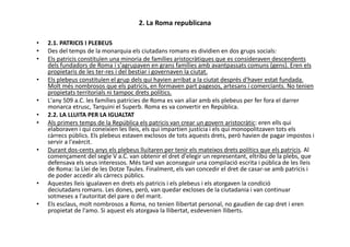 2. La Roma republicana
• 2.1. PATRICIS I PLEBEUS
• Des del temps de la monarquia els ciutadans romans es dividien en dos grups socials:
• Els patricis constituïen una minoria de famílies aristocràtiques que es consideraven descendents
dels fundadors de Roma i s'agrupaven en grans famílies amb avantpassats comuns (gens). Eren els
propietaris de les ter-res i del bestiar i governaven la ciutat.
• Els plebeus constituïen el grup dels qui havien arribat a la ciutat després d'haver estat fundada.
Molt més nombrosos que els patricis, en formaven part pagesos, artesans i comerciants. No tenien
propietats territorials ni tampoc drets polítics.
• L'any 509 a.C. les famílies patrícies de Roma es van aliar amb els plebeus per fer fora el darrer
monarca etrusc, Tarquini el Superb. Roma es va convertir en República.
• 2.2. LA LLUITA PER LA IGUALTAT
• Als primers temps de la República els patricis van crear un govern aristocràtic: eren ells qui• Als primers temps de la República els patricis van crear un govern aristocràtic: eren ells qui
elaboraven i qui coneixien les lleis, els qui impartien justícia i els qui monopolitzaven tots els
càrrecs públics. Els plebeus estaven exclosos de tots aquests drets, però havien de pagar impostos i
servir a l'exèrcit.
• Durant dos-cents anys els plebeus lluitaren per tenir els mateixos drets polítics que els patricis. Al
començament del segle V a.C. van obtenir el dret d'elegir un representant, eltribú de la plebs, que
defensava els seus interessos. Més tard van aconseguir una compilació escrita i pública de les lleis
de Roma: la Llei de les Dotze Taules. Finalment, els van concedir el dret de casar-se amb patricis i
de poder accedir als càrrecs públics.
• Aquestes lleis igualaven en drets els patricis i els plebeus i els atorgaven la condició
deciutadans romans. Les dones, però, van quedar excloses de la ciutadania i van continuar
sotmeses a l'autoritat del pare o del marit.
• Els esclaus, molt nombrosos a Roma, no tenien llibertat personal, no gaudien de cap dret i eren
propietat de l'amo. Si aquest els atorgava la llibertat, esdevenien lliberts.
 