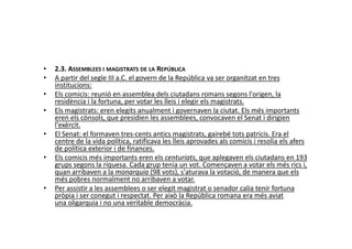 • 2.3. ASSEMBLEES I MAGISTRATS DE LA REPÚBLICA
• A partir del segle III a.C. el govern de la República va ser organitzat en tres
institucions:
• Els comicis: reunió en assemblea dels ciutadans romans segons l'origen, la
residència i la fortuna, per votar les lleis i elegir els magistrats.
• Els magistrats: eren elegits anualment i governaven la ciutat. Els més importants
eren els cònsols, que presidien les assemblees, convocaven el Senat i dirigien
l'exèrcit.l'exèrcit.
• El Senat: el formaven tres-cents antics magistrats, gairebé tots patricis. Era el
centre de la vida política, ratificava les lleis aprovades als comicis i resolia els afers
de política exterior i de finances.
• Els comicis més importants eren els centuriats, que aplegaven els ciutadans en 193
grups segons la riquesa. Cada grup tenia un vot. Començaven a votar els més rics i,
quan arribaven a la monarquia (98 vots), s'aturava la votació, de manera que els
més pobres normalment no arribaven a votar.
• Per assistir a les assemblees o ser elegit magistrat o senador calia tenir fortuna
pròpia i ser conegut i respectat. Per això la República romana era més aviat
una oligarquia i no una veritable democràcia.
 