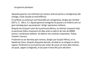 Les guerres púniques
Aquestes guerres van enfrontar els romans amb els púnics o cartaginesos (de
cartago, ciutat situada al nord d’Àfrica).
El conflicte va començar sent favorable als cartaginesos, dirigits per Anníbal
(247 a. C.- 183 a. C.). Aquest general cartaginès ha passat a la història com un
gran estrateg.(que sap projectar i dirigir operacions militars).
Després de conquerir part de la península Ibèrica, va intentar conquerir tota
la península Itàlica travessant els Alps amb un exèrcit de més de 60000
homes i nombrosos elefants. Va obtenir tres victòries importants: Trebia,homes i nombrosos elefants. Va obtenir tres victòries importants: Trebia,
Trasimè i Cannes.
Finalment va ser derrotat pels romans, dirigits per Escipió l’Africà, en la
batalla de Zama. Després d’aquesta derrota, Anníbal es va refugiar en altres
regnes i finalment es va enverinar per evitar de caure en mans dels romans,
als quals, segons la llegenda, el seu pare li havia fet jurar odi etern.
 
