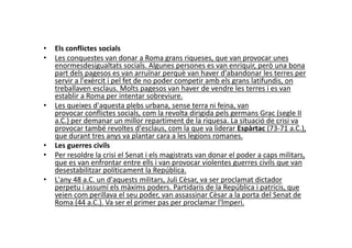 • Els conflictes socials
• Les conquestes van donar a Roma grans riqueses, que van provocar unes
enormesdesigualtats socials. Algunes persones es van enriquir, però una bona
part dels pagesos es van arruïnar perquè van haver d'abandonar les terres per
servir a l'exèrcit i pel fet de no poder competir amb els grans latifundis, on
treballaven esclaus. Molts pagesos van haver de vendre les terres i es van
establir a Roma per intentar sobreviure.
• Les queixes d'aquesta plebs urbana, sense terra ni feina, van
provocar conflictes socials, com la revolta dirigida pels germans Grac (segle II
a.C.) per demanar un millor repartiment de la riquesa. La situació de crisi va
provocar també revoltes d'esclaus, com la que va liderar Espàrtac (73-71 a.C.),
a.C.) per demanar un millor repartiment de la riquesa. La situació de crisi va
provocar també revoltes d'esclaus, com la que va liderar Espàrtac (73-71 a.C.),
que durant tres anys va plantar cara a les legions romanes.
• Les guerres civils
• Per resoldre la crisi el Senat i els magistrats van donar el poder a caps militars,
que es van enfrontar entre ells i van provocar violentes guerres civils que van
desestabilitzar políticament la República.
• L'any 48 a.C. un d'aquests militars, Juli Cèsar, va ser proclamat dictador
perpetu i assumí els màxims poders. Partidaris de la República i patricis, que
veien com perillava el seu poder, van assassinar Cèsar a la porta del Senat de
Roma (44 a.C.). Va ser el primer pas per proclamar l'lmperi.
 