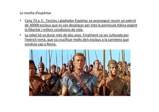 La revolta d’espàrtac
• L’any 73 a. C. l’esclau i gladiador Espàrtac va aconseguir reunir un exèrcit
de 30000 esclaus que es van desplaçar per tota la península Itàlica exigint
la llibertat i millors condicions de vida.
• La rebel.lió va durar més de dos anys. Finalment va ser sufocada per
l’exèrcit romà, que va crucificar molts dels esclaus a la carretera que
conduïa cap a Roma.
 