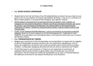 4. L'Imperi Romà
• 4.1. OCTAVI AUGUST, EMPERADOR
• Després de la mort de Juli Cèsar, el seu fill adoptiuOctavi va vèncer els seus rivals en una
guerra civil i es va convertir en l'home més poderós de Roma. L'any 27 a.C. el Senat li va
donar amplis poders i li concedí el títol d'August, que significa "excels".
• Octavi August, concentrant en la seva persona tots els poders civils i militars, va
inaugurar un nou sistema de govern: l'Imperi. Era ell qui convocava el Senat, qui reunia
els comicis, qui nomenava els magistrats i qui dictava totes les lleis (edictes) que
s'aplicaven a l'Imperi. També fou nomenat cònsol vitalici i cap de l'exèrcit amb el títol
d'emperador.
• A més, va ser designat Pontifex Maximus, i així es va convertir en la primera autoritat
religiosa. Quan es va morir, August va ser divinitzat (apoteosi) i s'organitzà el cultereligiosa. Quan es va morir, August va ser divinitzat (apoteosi) i s'organitzà el culte
imperial. Els emperadors eren considerats déus i se'ls havia de retre culte com a mostra
de fidelitat a Roma.
• 4.2. L'ORGANITZACIÓ DE L'IMPERI
• Malgrat que inicialment el títol d'emperador no era hereditari, la majoria de les vegades
el càrrec d'emperador va passar de pare a fill. Les institucions republicanes, com el
Senat, els magistrats i els comicis van continuar existint, però només tenien un paper
simbòlic. L'emperador designava directament tots els càrrecs importants de l'Imperi.
• Els territoris que es van incorporar a l'Imperi es van organitzar en províncies, al
capdavant de les quals hi havia un governador, que era ajudat per una sèrie de
funcionaris. Per fer complir les ordres de l'emperador es va crear un Consell Imperial.
Per defensar el territori es van aixecar fortificacions a les fronteres.
 