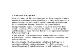 • 4.3. DOS SEGLES DE PAX ROMANA
• Durant els segles I i II d.C. l'Imperi va assolir la màxima expansió. En aquest
període, anomenat pax romana, gairebé no hi va haver conflictes socials ni
guerres exteriors, perquè un exèrcit poderós garantia la pau i defensava
les fronteres (limes) dels atacs dels pobles estrangers (barbari).
• La seguretat de les vies de comunicació va afavorir el creixement de les
ciutats i el comerç entre les províncies. Va ser una època de prosperitatciutats i el comerç entre les províncies. Va ser una època de prosperitat
econòmica basada en un increment de la producció agrícola i artesana i en
la fluïdesa del comerç.
• A més, arreu de l'Imperi es van adoptar la llengua i la cultura llatines
(romanització) i Roma va esdevenir una gran capital, on residien més d'un
milió de persones.
• La unificació cultural i religiosa de tots els habitants de l'Imperi es va
completar amb l'equiparació jurídica, quan, l'any 212, l'emperador
Caracal·la va atorgar la ciutadania romana a tots els habitants de l'Imperi.
 