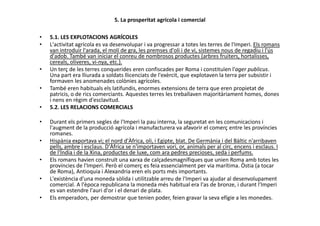 5. La prosperitat agrícola i comercial
• 5.1. LES EXPLOTACIONS AGRÍCOLES
• L'activitat agrícola es va desenvolupar i va progressar a totes les terres de l'Imperi. Els romans
van introduir l'arada, el molí de gra, les premses d'oli i de vi, sistemes nous de regadiu i l'ús
d'adob. També van iniciar el conreu de nombrosos productes (arbres fruiters, hortalisses,
cereals, oliveres, vi-nya, etc.).
• Un terç de les terres conquerides eren confiscades per Roma i constituïen l'ager publicus.
Una part era lliurada a soldats llicenciats de l'exèrcit, que explotaven la terra per subsistir i
formaven les anomenades colònies agrícoles.
• També eren habituals els latifundis, enormes extensions de terra que eren propietat de
patricis, o de rics comerciants. Aquestes terres les treballaven majoritàriament homes, dones
i nens en règim d'esclavitud.
• 5.2. LES RELACIONS COMERCIALS
• Durant els primers segles de l'Imperi la pau interna, la seguretat en les comunicacions i
l'augment de la producció agrícola i manufacturera va afavorir el comerç entre les províncies
romanes.
• Hispània exportava vi; el nord d'Àfrica, oli, i Egipte, blat. De Germània i del Bàltic n'arribaven
pells, ambre i esclaus. D'Àfrica se n'importaven vori, or, animals per al circ, encens i esclaus. I
de l'Índia i de la Xina, productes de luxe, com ara pedres precioses, seda i perfums.
• Els romans havien construït una xarxa de calçadesmagnífiques que unien Roma amb totes les
províncies de l'Imperi. Però el comerç es feia essencialment per via marítima. Òstia (a tocar
de Roma), Antioquia i Alexandria eren els ports més importants.
• L'existència d'una moneda sòlida i utilitzable arreu de l'Imperi va ajudar al desenvolupament
comercial. A l'època republicana la moneda més habitual era l'as de bronze, i durant l'Imperi
es van estendre l'auri d'or i el denari de plata.
• Els emperadors, per demostrar que tenien poder, feien gravar la seva efígie a les monedes.
 