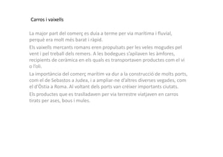Carros i vaixells
La major part del comerç es duia a terme per via marítima i fluvial,
perquè era molt més barat i ràpid.
Els vaixells mercants romans eren propulsats per les veles mogudes pel
vent i pel treball dels remers. A les bodegues s’apilaven les àmfores,
recipients de ceràmica en els quals es transportaven productes com el vi
o l’oli.
La importància del comerç marítim va dur a la construcció de molts ports,
com el de Sebastos a Judea, i a ampliar-ne d’altres diverses vegades, comcom el de Sebastos a Judea, i a ampliar-ne d’altres diverses vegades, com
el d’Òstia a Roma. Al voltant dels ports van créixer importants ciutats.
Els productes que es traslladaven per via terrestre viatjaven en carros
tirats per ases, bous i mules.
 