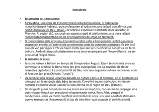 Descobreix
• ELS ORÍGENS DEL CRISTIANISME
• A Palestina, una zona de l'Orient Pròxim sota domini romà, hi habitaven
majoritàriament hebreus, que professaven el judaisme, una religió que afirma que
només hi ha un sol Déu, Jahvè. Els hebreus esperaven l'arribada d'un salvador, el
Messies. Al segle I d.C. va sorgir en aquesta regió el cristianisme, una nova religió
monoteista fonamentada en els ensenyaments de Jesús de Natzaret.
• El monoteisme dels cristians, l'oposició a retre culte a l'emperador i el fet que no es
volguessin enrolar a l'exèrcit els va enemistar amb les autoritats romanes. És per això
que els van perseguir i n'hi va haver molts que van ser crucificats o llançats a les feres
del circ. Amb el temps el cristianisme es va anar escampant per l'Imperi Romà i va ser
proclamat religió oficial.proclamat religió oficial.
• EL MISSATGE DE JESÚS
• Jesús va néixer a Betlem en temps de l'emperador August. Quan tenia trenta anys va
començar a predicar la Bona Nova (en grec euangelios) i es va envoltar de dotze
deixebles (apòstols). Es proclamà Fill de Déu i els seus seguidors el van reconèixer com
el Messies (en grec Christos, "Ungit").
• Va predicar una religió universal basada en l'amor a Déu i al proïsme, en el perdó de les
ofenses i en la renúncia dels béns terrenals. Complint aquests principis, els éssers
humans es poden salvar i assolir la vida eterna en el regne de Déu (Paradís).
• Els dirigents jueus consideraren que Jesús era un impostor, l'acusaren de propagar una
doctrina perillosa i van pressionar el governador romà, Ponç Pilat, perquè el
condemnés. Jesús va morir crucificat als trenta-tres anys i els seus apòstols afirmaren
que va ressuscitar (Resurrecció) al cap de tres dies i que va pujar al cel (Ascensió).
 