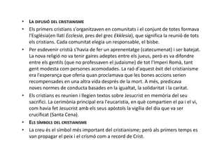 • LA DIFUSIÓ DEL CRISTIANISME
• Els primers cristians s'organitzaven en comunitats i el conjunt de totes formava
l'Església(en llatí Ecclesia, pres del grec Ekklesía), que significa la reunió de tots
els cristians. Cada comunitat elegia un responsable, el bisbe.
• Per esdevenir cristià s'havia de fer un aprenentatge (catecumenat) i ser batejat.
La nova religió no va tenir gaires adeptes entre els jueus, però es va difondre
entre els gentils (que no professaven el judaisme) de tot l'Imperi Romà, tant
gent modesta com persones acomodades. La raó d'aquest èxit del cristianisme
era l'esperança que oferia quan proclamava que les bones accions serien
recompensades en una altra vida després de la mort. A més, predicavarecompensades en una altra vida després de la mort. A més, predicava
noves normes de conducta basades en la igualtat, la solidaritat i la caritat.
• Els cristians es reunien i llegien textos sobre Jesucrist en memòria del seu
sacrifici. La cerimònia principal era l'eucaristia, en què compartien el pa i el vi,
com havia fet Jesucrist amb els seus apòstols la vigília del dia que va ser
crucificat (Santa Cena).
• ELS SÍMBOLS DEL CRISTIANISME
• La creu és el símbol més important del cristianisme; però als primers temps es
van propagar el peix i el crismó com a record de Crist.
 