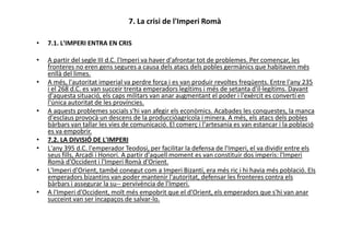 7. La crisi de l'Imperi Romà
• 7.1. L'IMPERI ENTRA EN CRIS
• A partir del segle III d.C. l'Imperi va haver d'afrontar tot de problemes. Per començar, les
fronteres no eren gens segures a causa dels atacs dels pobles germànics que habitaven més
enllà del limes.
• A més, l'autoritat imperial va perdre força i es van produir revoltes freqüents. Entre l'any 235
i el 268 d.C. es van succeir trenta emperadors legítims i més de setanta d'il·legítims. Davant
d'aquesta situació, els caps militars van anar augmentant el poder i l'exèrcit es convertí en
l'única autoritat de les províncies.
• A aquests problemes socials s'hi van afegir els econòmics. Acabades les conquestes, la manca
d'esclaus provocà un descens de la produccióagrícola i minera. A més, els atacs dels pobles
bàrbars van tallar les vies de comunicació. El comerç i l'artesania es van estancar i la poblacióbàrbars van tallar les vies de comunicació. El comerç i l'artesania es van estancar i la població
es va empobrir.
• 7.2. LA DIVISIÓ DE L'IMPERI
• L'any 395 d.C. l'emperador Teodosi, per facilitar la defensa de l'Imperi, el va dividir entre els
seus fills, Arcadi i Honori. A partir d'aquell moment es van constituir dos imperis: l'Imperi
Romà d'Occident i l'Imperi Romà d'Orient.
• L'Imperi d'Orient, també conegut com a Imperi Bizantí, era més ric i hi havia més població. Els
emperadors bizantins van poder mantenir l'autoritat, defensar les fronteres contra els
bàrbars i assegurar la su-- pervivència de l'Imperi.
• A l'Imperi d'Occident, molt més empobrit que el d'Orient, els emperadors que s'hi van anar
succeint van ser incapaços de salvar-lo.
 