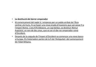 • La destitució del darrer emperador
• Al començament del segle V, i empesos per un poble arribat de l'Àsia
central, els huns, hi va haver una nova onada d'invasions que van posar fi a
l'Imperi Romà. L'any 476 Odoacre, un cap bàrbar, va destituir Ròmul
Augústul, un nen de deu anys, que va ser el dar-rer emperador romà
d'Occident.d'Occident.
• Després de la caiguda de l'Imperi d'Occident va començar una nova època
a Europa. Els historiadors parlen de la fi de l'Antiguitat i del començament
de l'Edat Mitjana.
 