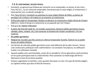 7.3. EL CRISTIANISME, RELIGIÓ OFICIAL
• Constantí, un general que lluitava per convertir-se en emperador, va vèncer el seu rival i,
l'any 312 d.C., va ser nomenat emperador. Convençut que la nova religió, el cristianisme, li
havia portat sort, va decidir protegir-la.
• Així, l'any 313 d.C. Constantí va autoritzar la nova religió (Edicte de Milà), va deixar de
perseguir els cristians i ell mateix es va convertir al cristianisme.
• Al final del segle IV l'emperador Teodosi va declarar el cristianisme religió oficial de l'Imperi
(380 d.C.). Amb el temps el cristianisme es va expandir per tot l'Imperi.
• 7.4. LA FI DE L'IMPERI D'OCCIDENT
• A partir del final del segle III, i en onades successives, diversos pobles germànics (sueus,
vàndals, alans, visigots, etc.) van travessar la frontera de l'imperi occidental i s'hi van
instal·lar.instal·lar.
• Els pobles germànics
• Malgrat les muralles que féu construir a Roma l'emperador Aurelià, l'exèrcit no va poder
aturar els pobles bàrbars.
• Les formes de vida dels pobles germànics eren molt diferents de les dels romans. Tenien
unes institucions polítiques molt rudimentàries i no coneixien l'escriptura; no edificaven
ciutats i no utilitzaven moneda.
• Aquests pobles eren seminòmades, vivien de la ramaderia i d'una agricultura molt primitiva
en les quals participava tota la unitat familiar. Però coneixien la metal·lúrgia del ferro i
fabricaven armes d'una bona qualitat.
• Estaven organitzats en famílies i unes quantes formaven un clan. Els caps de família elegien
un capitost militar que duia el títol de monarca.
 