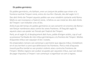 Els pobles germànics
Els pobles germànics, els bàrbars, eren un conjunt de pobles que vivien a la
frontera nord de l’Imperi romà, entre els rius Rin i Danubi, des del segle I d. C.
Des dels límits de l’Imperi aquests pobles van anar establint contacte amb Roma.
Molts es van incorporar a l’exèrcit romà, i d’altres es van instal.lar dins dels límits
de l’Imperi i van treballar a les vil.les.
Amb el pas del temps els pobles germànics es van convertir en enemics de Roma i
van llançar nombrosos atacs contra les seves fronteres. Al llarg del segle III,
aquests atacs van poder ser frenats per l’exèrcit de l’Imperi.
Però, en el segle IV, el desplaçament dels huns, poble d’origen asiàtic, cap al sudPerò, en el segle IV, el desplaçament dels huns, poble d’origen asiàtic, cap al sud
va provocar l’arribada de més tribus germàniques a la frontera de l’Imperi. Moltes
d’aquestes tribus van saquejar vil.les i ciutats.
Els emperadors romans van començar a permetre que algunes tribus s’establissin
en el seu territori a canvi que defensessin les fronteres. Però a més d’aquesta
invasió pacífica també es van produir violents atacs contra les fronteres de
l’Imperi. Moltes regions van acabar ocupades per aquestes tribus, que van deixar
de pagar impostos a l’Imperi i van començar a organitzar-se com a regnes.
 
