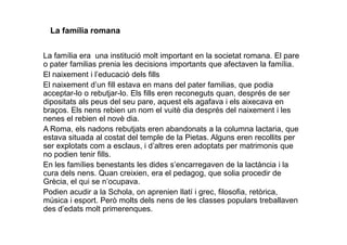 La família romana
La família era una institució molt important en la societat romana. El pare
o pater familias prenia les decisions importants que afectaven la família.
El naixement i l’educació dels fills
El naixement d’un fill estava en mans del pater familias, que podia
acceptar-lo o rebutjar-lo. Els fills eren reconeguts quan, després de ser
dipositats als peus del seu pare, aquest els agafava i els aixecava en
braços. Els nens rebien un nom el vuitè dia després del naixement i les
nenes el rebien el novè dia.nenes el rebien el novè dia.
A Roma, els nadons rebutjats eren abandonats a la columna lactaria, que
estava situada al costat del temple de la Pietas. Alguns eren recollits per
ser explotats com a esclaus, i d’altres eren adoptats per matrimonis que
no podien tenir fills.
En les famílies benestants les dides s’encarregaven de la lactància i la
cura dels nens. Quan creixien, era el pedagog, que solia procedir de
Grècia, el qui se n’ocupava.
Podien acudir a la Schola, on aprenien llatí i grec, filosofia, retòrica,
música i esport. Però molts dels nens de les classes populars treballaven
des d’edats molt primerenques.
 