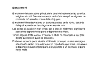 El matrimoni
El matrimoni era un pacte privat, en el qual no intervenia cap autoritat
religiosa ni civil. Se celebrava una cerimònia en què se signava un
contracte i s’unien les mans dels cònjuges.
El matrimoni finalitzava amb un banquet a casa de la núvia, després
del qual aquesta es desplaçava a casa del nuvi.
Les dones es casaven molt joves; per a elles el matrimoni significava
passar de dependre del pare a dependre del marit.
Tenien alguns drets, com el d’heretar o el de no renunciar al dot (elsTenien alguns drets, com el d’heretar o el de no renunciar al dot (els
diners que rebien quan es casaven).
El divorci requeria pocs tràmits: n’hi havia prou que un dels cònjuges
abandonés la llar. Si les dones eren repudiades pel marit, passaven
a dependre novament del pare, o d’un oncle o un germà si el pare
havia mort.
 