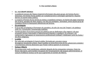 6. Una societat urbana
• 6.1. ELS GRUPS SOCIALS
• La població romana de l'època imperial la formaven dos grans grups: els homes lliures i
elsesclaus. Els homes lliures podien ser ciutadans(cives) o estrangers (peregrini). Aquests
darrers no tenien drets polítics.
• La majoria d'homes lliures tenien la civitas o ciutadania romana: no havien de pagar impostos
per la terra, gaudien de drets polítics i les lleis els protegien. Tanmateix, entre aquest grup de
ciutadans lliures hi havia grans diferències de fortuna.
• Els privilegiats
• El grup dels privilegiats el formaven els senadors, els alts càr-recs de l'Imperi i els plebeus
molt rics. Constituïen l'anomenada nobilitas.
• També gaudien d'una bona posició els plebeus que es dedicaven a fer negocis i els que
ocupaven càrrecs intermedis a l'Administració (equites o cavallers). Els artesans i els
comerciants s'agrupaven en associacions professionals (collegii) i celebraven junts les festes i
ocupaven càrrecs intermedis a l'Administració (equites o cavallers). Els artesans i els
comerciants s'agrupaven en associacions professionals (collegii) i celebraven junts les festes i
els oficis religiosos.
• La plebs
• Per sota dels privilegiats hi havia la plebs, formada per una gran massa
de pagesos iassalariats urbans. Quan la plebs no tenia feina vivia de les subvencions estatals i
s'acontentava amb les diversions que l'Estat li oferia (panem et circenses).
• Esclaus i lliberts
• Els esclaus eren molt nombrosos, sobretot després de les conquestes romanes. Feien les
feines més dures, però també s'ocupaven de l'ensenyament i de tasques administratives. El
costum d'alliberar esclaus va fer que augmentés el nombre de lliberts.
 