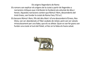 Els origens llegendaris de Roma
Els romans van explicar els orígens de la ciutat a partir de llegendes o
narracions mítiques que n’atribuïen la fundació ala voluntat de déus i
herois. Aquestes narracions conten que Ròmul i Rem, descendents del
troià Enees, van fundar la ciutat de Roma l’any 753 a.C.
Els bessons Ròmul i Rem, fills del déu Mart i d’una descendent d’Enees, Rea
Sílvia, van ser abandonats al Tíber acabats de néixer, però van ser salvats
miraculosament per una lloba, que els va alletar. Quan es van fer grans van
fundar una ciutat al turó del Palatí, al lloc on la lloba els havia salvat.
 