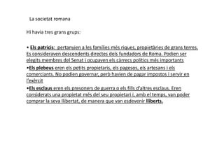 La societat romana
Hi havia tres grans grups:
• Els patricis: pertanyien a les famílies més riques, propietàries de grans terres.
Es consideraven descendents directes dels fundadors de Roma. Podien ser
elegits membres del Senat i ocupaven els càrrecs polítics més importants
•Els plebeus eren els petits propietaris, els pagesos, els artesans i els
comerciants. No podien governar, però havien de pagar impostos i servir en
l’exèrcitl’exèrcit
•Els esclaus eren els presoners de guerra o els fills d’altres esclaus. Eren
considerats una propietat més del seu propietari i, amb el temps, van poder
comprar la seva llibertat, de manera que van esdevenir lliberts.
 
