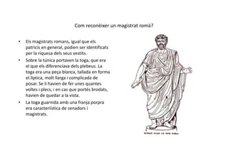 Com reconèixer un magistrat romà?
• Els magistrats romans, igual que els
patricis en general, podien ser identificats
per la riquesa dels seus vestits.
• Sobre la túnica portaven la toga, que era
el que els diferenciava dels plebeus. La
toga era una peça blanca, tallada en forma
el.líptica, molt llarga i complicada deel.líptica, molt llarga i complicada de
posar. Se li havien de fer unes quantes
voltes i plecs, i en cas que portés brodats,
havien de quedar a la vista.
• La toga guarnida amb una franja porpra
era caracteriística de senadors i
magistrats.
 