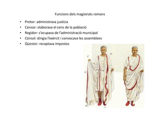 Funcions dels magistrats romans
• Pretor: administrava justícia
• Censor: elaborava el cens de la població
• Regidor: s’ocupava de l’administració municipal
• Cònsol: dirigia l’exèrcit i convocava les assemblees
• Qüestor: recaptava impostos
 