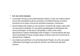 • 6.2. LES CIUTATS ROMANES
• La societat romana va ser profundament urbana. A més, les ciutats (urbes)
eren el lloc deresidència de les autoritats i de l'Administració, el centre
econòmic on es duien a terme les activitats artesanes i comercials.
• Durant l'època de l'Imperi es van construir centenars de ciutats, totes amb
una estructura semblant. En una planta quadrangular hi destacaven dosuna estructura semblant. En una planta quadrangular hi destacaven dos
carrers principals: un de nord a sud (cardo), i l'altre, d'est a oest
(decumanus). Estaven fortificades amb muralles i a l'encreuament dels dos
carrers principals hi havia una gran plaça, el fòrum, que era el centre de la
vida po-lítica i religiosa.
• Les ciutats van contribuir a la romanització de l'Imperi, és a dir, van ajudar
a difondre-hi la llengua, els costums, les lleis i les formes de vida dels
romans.
 