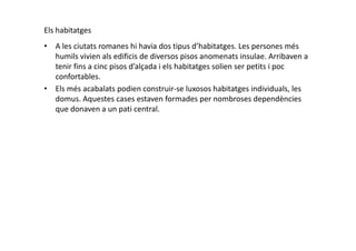 Els habitatges
• A les ciutats romanes hi havia dos tipus d’habitatges. Les persones més
humils vivien als edificis de diversos pisos anomenats insulae. Arribaven a
tenir fins a cinc pisos d’alçada i els habitatges solien ser petits i poc
confortables.
• Els més acabalats podien construir-se luxosos habitatges individuals, les
domus. Aquestes cases estaven formades per nombroses dependències
que donaven a un pati central.
 