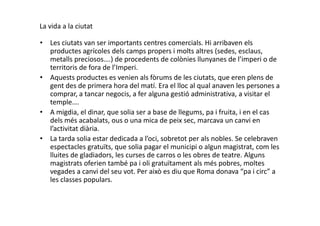 La vida a la ciutat
• Les ciutats van ser importants centres comercials. Hi arribaven els
productes agrícoles dels camps propers i molts altres (sedes, esclaus,
metalls preciosos….) de procedents de colònies llunyanes de l’imperi o de
territoris de fora de l’Imperi.
• Aquests productes es venien als fòrums de les ciutats, que eren plens de
gent des de primera hora del matí. Era el lloc al qual anaven les persones a
comprar, a tancar negocis, a fer alguna gestió administrativa, a visitar el
temple….
• A migdia, el dinar, que solia ser a base de llegums, pa i fruita, i en el cas• A migdia, el dinar, que solia ser a base de llegums, pa i fruita, i en el cas
dels més acabalats, ous o una mica de peix sec, marcava un canvi en
l’activitat diària.
• La tarda solia estar dedicada a l’oci, sobretot per als nobles. Se celebraven
espectacles gratuïts, que solia pagar el municipi o algun magistrat, com les
lluites de gladiadors, les curses de carros o les obres de teatre. Alguns
magistrats oferien també pa i oli gratuïtament als més pobres, moltes
vegades a canvi del seu vot. Per això es diu que Roma donava “pa i circ” a
les classes populars.
 