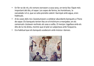 • En fer-se de nit, els romans tornaven a casa seva, on tenia lloc l’àpat més
important del dia, el sopar. Les sopes de farina, les hortalisses, la
cansalada i el vi, que se solia prendre calent i barrejat amb aigua, eren
habituals.
• A les cases dels rics s’acostumaven a celebrar abundants banquets a l’hora
de sopar. Els banquets tenien lloc en el triclinium o menjador, on els
comensals s’estaven reclinats als soas o sofàs. El menjar s’agafava amb els
dits de la mà dreta, mentre que el plat se subjectava amb l’esquerra.
• Era habitual que els banquets acabessin amb música i danses.
 