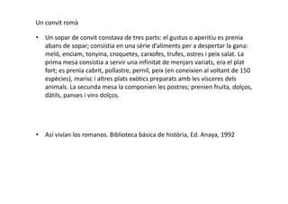 Un convit romà
• Un sopar de convit constava de tres parts: el gustus o aperitiu es prenia
abans de sopar; consistia en una sèrie d’aliments per a despertar la gana:
meló, enciam, tonyina, croquetes, carxofes, trufes, ostres i peix salat. La
prima mesa consistia a servir una infinitat de menjars variats, era el plat
fort; es prenia cabrit, pollastre, pernil, peix (en coneixien al voltant de 150
espècies), marisc i altres plats exòtics preparats amb les vísceres dels
animals. La secunda mesa la componien les postres; prenien fruita, dolços,
dàtils, panses i vins dolços.
• Así vivían los romanos. Biblioteca básica de història, Ed. Anaya, 1992
 