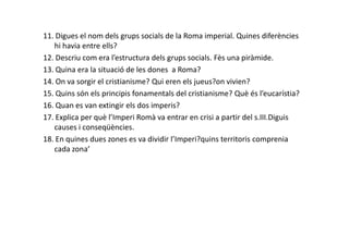 11. Digues el nom dels grups socials de la Roma imperial. Quines diferències
hi havia entre ells?
12. Descriu com era l’estructura dels grups socials. Fès una piràmide.
13. Quina era la situació de les dones a Roma?
14. On va sorgir el cristianisme? Qui eren els jueus?on vivien?
15. Quins són els principis fonamentals del cristianisme? Què és l’eucarístia?
16. Quan es van extingir els dos imperis?
17. Explica per què l’Imperi Romà va entrar en crisi a partir del s.III.Diguis
causes i conseqüències.causes i conseqüències.
18. En quines dues zones es va dividir l’Imperi?quins territoris comprenia
cada zona’
 