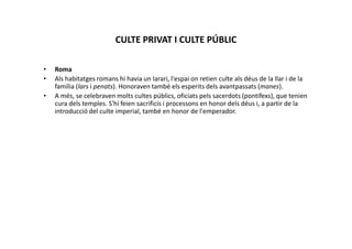 CULTE PRIVAT I CULTE PÚBLIC
• Roma
• Als habitatges romans hi havia un larari, l'espai on retien culte als déus de la llar i de la
família (lars i penats). Honoraven també els esperits dels avantpassats (manes).
• A més, se celebraven molts cultes públics, oficiats pels sacerdots (pontífexs), que tenien
cura dels temples. S'hi feien sacrificis i processons en honor dels déus i, a partir de la
introducció del culte imperial, també en honor de l'emperador.
 