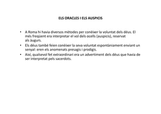 ELS ORACLES I ELS AUSPICIS
• A Roma hi havia diversos mètodes per conèixer la voluntat dels déus. El
més freqüent era interpretar el vol dels ocells (auspicis), reservat
als àugurs.
• Els déus també feien conèixer la seva voluntat espontàniament enviant un
senyal: eren els anomenats presagis i prodigis.
• Així, qualsevol fet extraordinari era un advertiment dels déus que havia de
ser interpretat pels sacerdots.ser interpretat pels sacerdots.
 