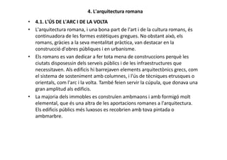 4. L'arquitectura romana
• 4.1. L'ÚS DE L'ARC I DE LA VOLTA
• L'arquitectura romana, i una bona part de l'art i de la cultura romans, és
continuadora de les formes estètiques gregues. No obstant això, els
romans, gràcies a la seva mentalitat pràctica, van destacar en la
construcció d'obres públiques i en urbanisme.
• Els romans es van dedicar a fer tota mena de construccions perquè les
ciutats disposessin dels serveis públics i de les infraestructures que
necessitaven. Als edificis hi barrejaven elements arquitectònics grecs, com
el sistema de sosteniment amb columnes, i l'ús de tècniques etrusques o
orientals, com l'arc i la volta. També feien servir la cúpula, que donava unaorientals, com l'arc i la volta. També feien servir la cúpula, que donava una
gran amplitud als edificis.
• La majoria dels immobles es construïen ambmaons i amb formigó molt
elemental, que és una altra de les aportacions romanes a l'arquitectura.
Els edificis públics més luxosos es recobrien amb tova pintada o
ambmarbre.
 