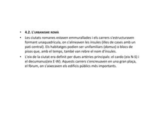 • 4.2. L'URBANISME ROMÀ
• Les ciutats romanes estaven emmurallades i els carrers s'estructuraven
formant unaquadrícula, on s'alineaven les ínsules (illes de cases amb un
pati central). Els habitatges podien ser unifamiliars (domus) o blocs de
pisos que, amb el temps, també van rebre el nom d'ínsules.
• L'eix de la ciutat era definit per dues artèries principals: el cardo (eix N-S) i• L'eix de la ciutat era definit per dues artèries principals: el cardo (eix N-S) i
el decumanus(eix E-W). Aquests carrers s'encreuaven en una gran plaça,
el fòrum, on s'aixecaven els edificis públics més importants.
 