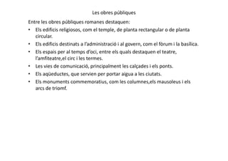 Les obres públiques
Entre les obres públiques romanes destaquen:
• Els edificis religiosos, com el temple, de planta rectangular o de planta
circular.
• Els edificis destinats a l’administració i al govern, com el fòrum i la basílica.
• Els espais per al temps d’oci, entre els quals destaquen el teatre,
l’amfiteatre,el circ i les termes.
• Les vies de comunicació, principalment les calçades i els ponts.
• Els aqüeductes, que servien per portar aigua a les ciutats.
• Els monuments commemoratius, com les columnes,els mausoleus i els• Els monuments commemoratius, com les columnes,els mausoleus i els
arcs de triomf.
 