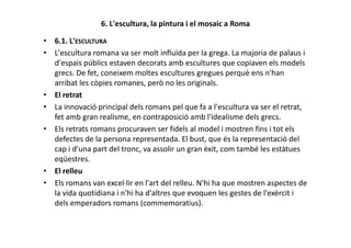 6. L'escultura, la pintura i el mosaic a Roma
• 6.1. L'ESCULTURA
• L'escultura romana va ser molt influïda per la grega. La majoria de palaus i
d'espais públics estaven decorats amb escultures que copiaven els models
grecs. De fet, coneixem moltes escultures gregues perquè ens n'han
arribat les còpies romanes, però no les originals.
• El retrat
• La innovació principal dels romans pel que fa a l'escultura va ser el retrat,
fet amb gran realisme, en contraposició amb l'idealisme dels grecs.
Els retrats romans procuraven ser fidels al model i mostren fins i tot els• Els retrats romans procuraven ser fidels al model i mostren fins i tot els
defectes de la persona representada. El bust, que és la representació del
cap i d'una part del tronc, va assolir un gran èxit, com també les estàtues
eqüestres.
• El relleu
• Els romans van excel·lir en l'art del relleu. N'hi ha que mostren aspectes de
la vida quotidiana i n'hi ha d'altres que evoquen les gestes de l'exèrcit i
dels emperadors romans (commemoratius).
 