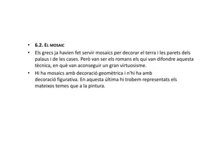 • 6.2. EL MOSAIC
• Els grecs ja havien fet servir mosaics per decorar el terra i les parets dels
palaus i de les cases. Però van ser els romans els qui van difondre aquesta
tècnica, en què van aconseguir un gran virtuosisme.
• Hi ha mosaics amb decoració geomètrica i n'hi ha amb
decoració figurativa. En aquesta última hi trobem representats elsdecoració figurativa. En aquesta última hi trobem representats els
mateixos temes que a la pintura.
 