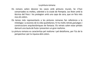 La pintura romana
Els romans solien decorar les cases amb pintures murals. Se n’han
conservades es moltes, sobretot a la ciutat de Pompeia. Les feien amb la
tècnica del fresc i les protegien amb una capa de cera, que en feia més
vius els colors.
Els temes més representants a les pintures romanes fan referència a la
mitologia i a escenes de la vida quotidianes; hi ha molts retrats,paisatges i
construccions arquitectòniques de fantasia. Els retrats solen estar pintats
damunt una taula de fusta i presenten un gran realisme.
La pintura romana es caracteritza pel realisme i pel detallisme, per l’ús de la
perspectiva i per la riquesa dels colors.perspectiva i per la riquesa dels colors.
 