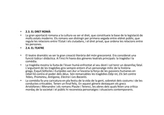 • 2.3. EL DRET ROMÀ
• La gran aportació romana a la cultura va ser el dret, que constitueix la base de la legislació de
molts estats moderns. Els romans van distingir per primera vegada entre eldret públic, que
regula les relacions entre l'Estat i els ciutadans, i el dret privat, que ordena les relacions entre
les persones.
• 2.4. EL TEATRE
• El teatre dramàtic va ser la gran creació literària del món grecoromà. Era considerat una
funció lúdica i didàctica. A l'inici hi havia dos gèneres teatrals principals: la tragèdia i lafunció lúdica i didàctica. A l'inici hi havia dos gèneres teatrals principals: la tragèdia i la
comèdia.
• La tragèdia mostra la lluita de l'ésser humà enfrontat al seu destí i sol tenir un desenllaç fatal.
L'argument de les tragèdies gira sempre entorn d'un personatge mític de la història
grega. Èsquil,Sòfocles i Eurípides van dur a l'escena la força de les passions humanes en
rebel·lió contra el poder dels déus. Són remarcables les tragèdies Èdip rei, Els Set contra
Tebes, Prometeu, Antígona, Electra i Les Bacants.
• La comèdia fa una caricatura en pla festiu de la vida de la gent, sobretot dels costums i de les
conductes criticables. Tenen un final feliç. En aquest gènere destaquen els grecs
Aristòfanes i Menandre i els romans Plaute i Terenci, les obres dels quals feien una crítica
mordaç de la societat i el públic hi reconeixia personatges i situacions contemporanis.
 