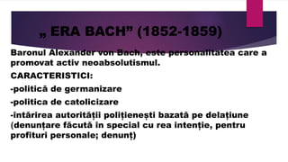 „ ERA BACH” (1852-1859)
Baronul Alexander von Bach, este personalitatea care a
promovat activ neoabsolutismul.
CARACTERISTICI:
-politică de germanizare
-politica de catolicizare
-întărirea autorității polițienești bazată pe delațiune
(denunțare făcută în special cu rea intenție, pentru
profituri personale; denunț)
 