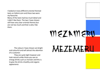 I looked at many different oriental themed
texts on Dafont.com and these two were
my favourite.
Many of the texts had too much detail and
I didn’t like them. The two I have chosen
still have very clear oriental themes but
are not too much and that is why I like
them.
The colours I have chosen are bright
and colourful and will attract the attention
of a customer.
They are quite light however and
look natural unlike those you see on
energy drinks such as monster and this is
to give the drink a healthy and organic
appearance.
 