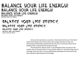 Here are the two fonts in a size test. I think that the first one “Font Shui”
works much better over all sizes and is very simple and clear to read. It is
interesting and definitely oriental themed, the lines in the text remind me of
bamboo and so I think the font works very well.
The Second font “Atomic Sushi” is ok looking but does not work in the
smaller sizes at all and I think it is very hard to make out. I also think that even in
the larger sizes Font Shui is more aesthetically pleasing and so that will be the
font I decide to take forward in this design.
 